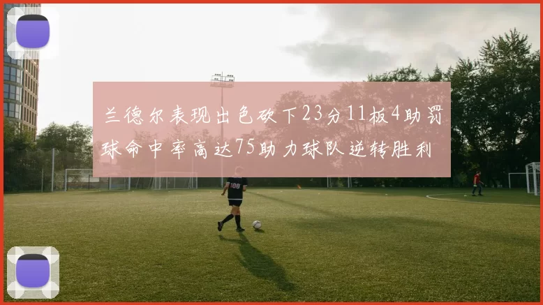 兰德尔表现出色砍下23分11板4助罚球命中率高达75助力球队逆转胜利