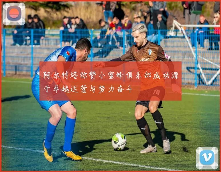 阿尔特塔称赞小蜜蜂俱乐部成功源于卓越运营与努力奋斗