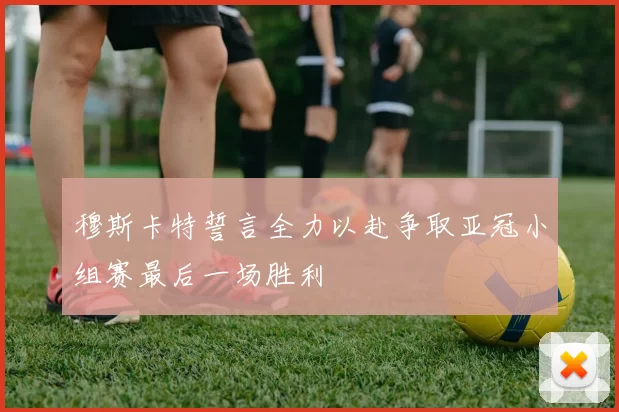 穆斯卡特誓言全力以赴争取亚冠小组赛最后一场胜利