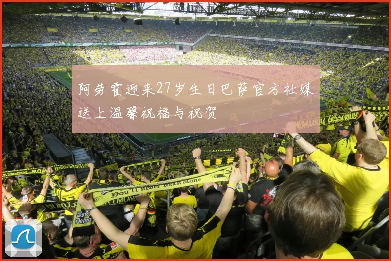 阿劳霍迎来27岁生日巴萨官方社媒送上温馨祝福与祝贺