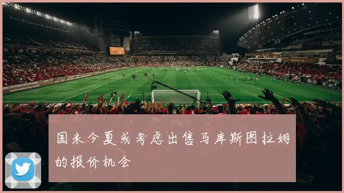 国米今夏或考虑出售马库斯图拉姆的报价机会