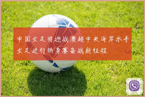 中国女足将迎战澳超中央海岸水手女足进行热身赛备战新征程