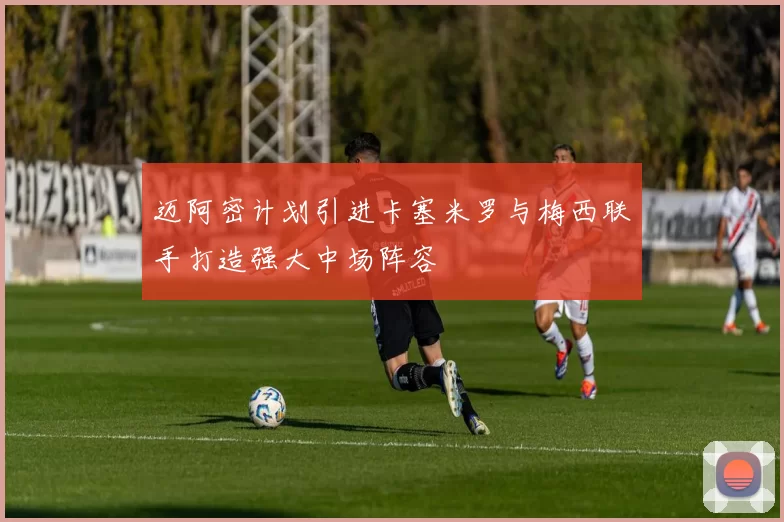 迈阿密计划引进卡塞米罗与梅西联手打造强大中场阵容