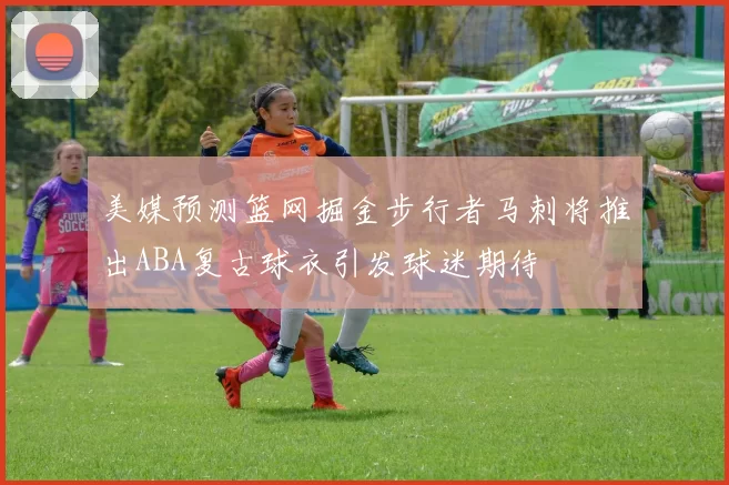 美媒预测篮网掘金步行者马刺将推出ABA复古球衣引发球迷期待