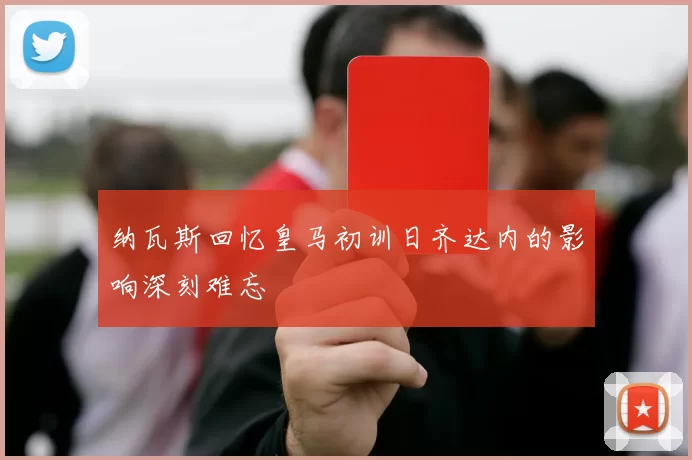 纳瓦斯回忆皇马初训日齐达内的影响深刻难忘