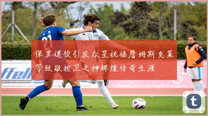 保罗退役引发众星祝福詹姆斯克莱等致敬控卫之神辉煌传奇生涯