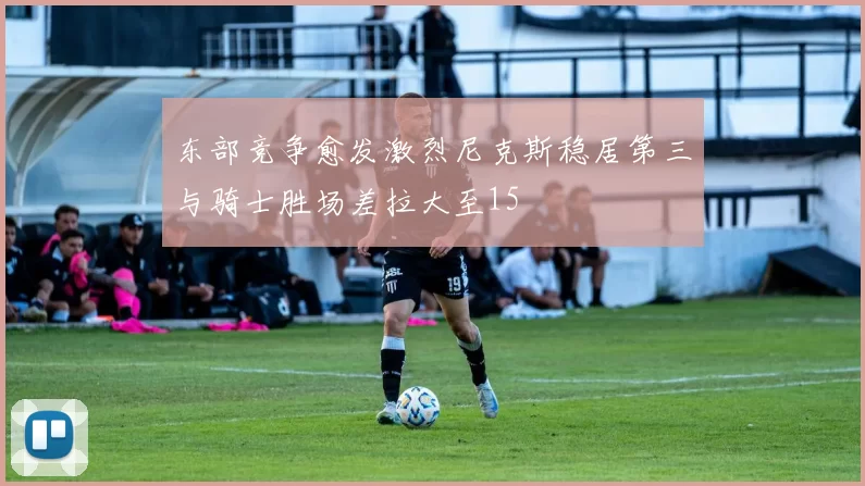 东部竞争愈发激烈尼克斯稳居第三与骑士胜场差拉大至15