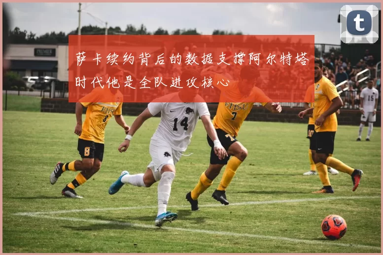 萨卡续约背后的数据支撑阿尔特塔时代他是全队进攻核心