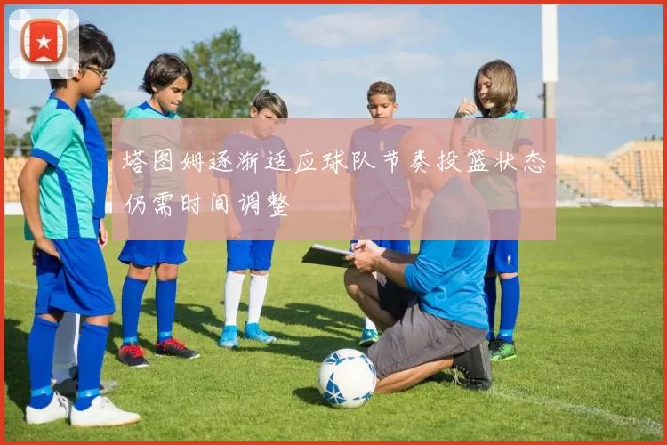 塔图姆逐渐适应球队节奏投篮状态仍需时间调整