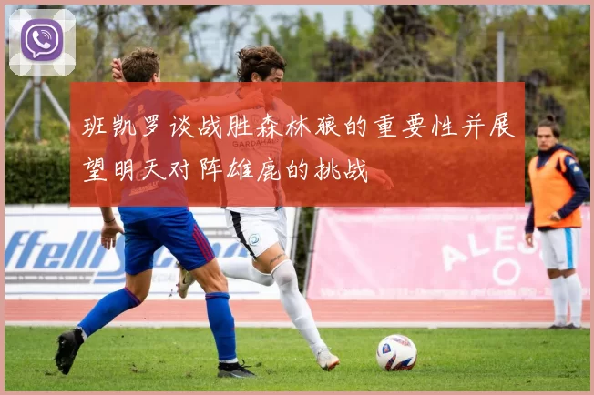 班凯罗谈战胜森林狼的重要性并展望明天对阵雄鹿的挑战