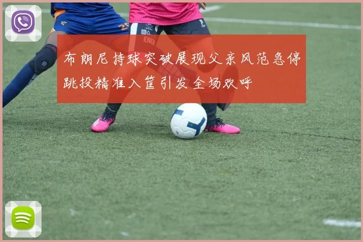 布朗尼持球突破展现父亲风范急停跳投精准入筐引发全场欢呼
