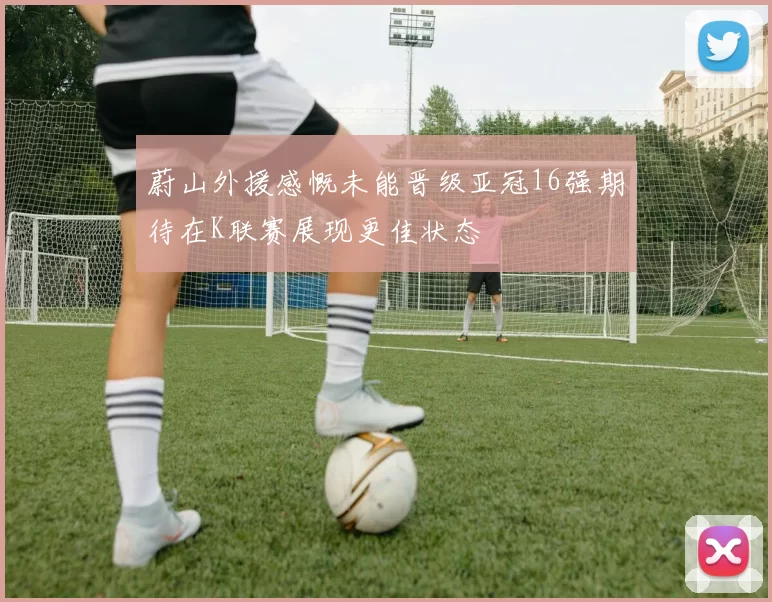 蔚山外援感慨未能晋级亚冠16强期待在K联赛展现更佳状态