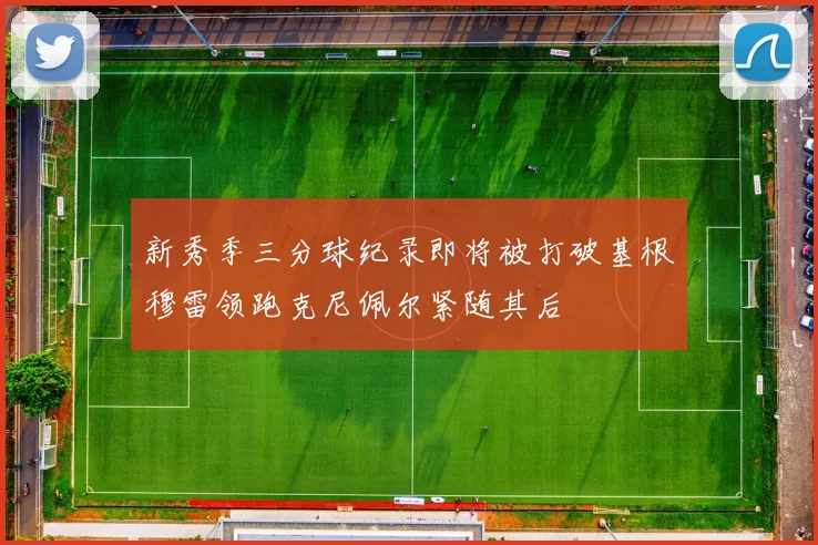 新秀季三分球纪录即将被打破基根穆雷领跑克尼佩尔紧随其后