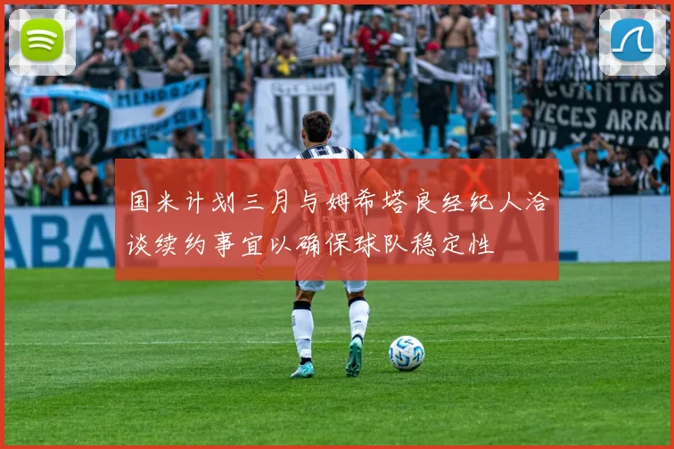 国米计划三月与姆希塔良经纪人洽谈续约事宜以确保球队稳定性
