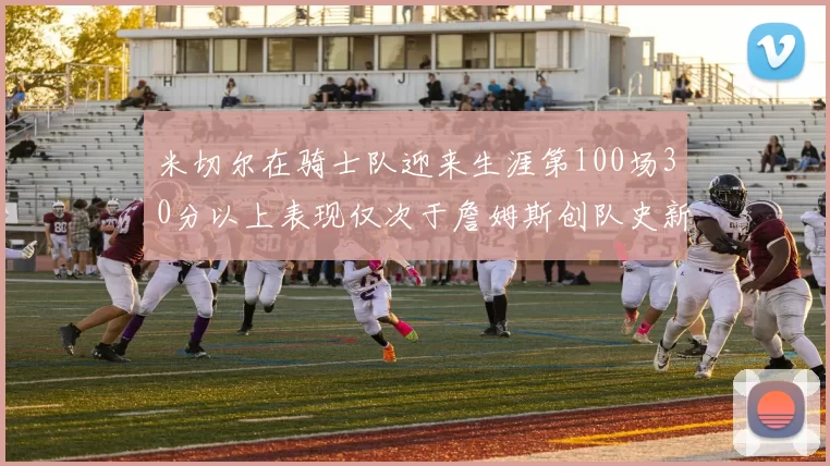 米切尔在骑士队迎来生涯第100场30分以上表现仅次于詹姆斯创队史新纪录