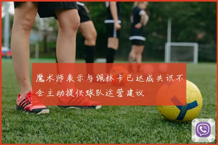 魔术师表示与佩林卡已达成共识不会主动提供球队运营建议