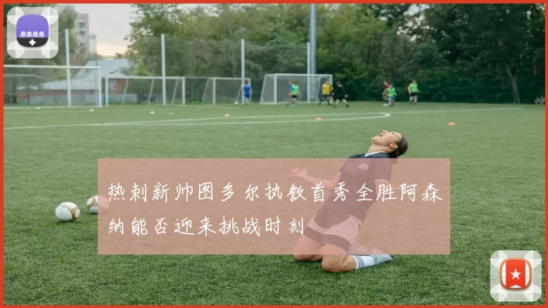 热刺新帅图多尔执教首秀全胜阿森纳能否迎来挑战时刻